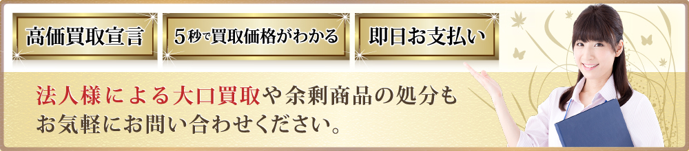 高価買取宣言 5秒で買取価格がわかる 即日お支払い 法人様による大口買取や余剰商品の処分もお気軽にお問い合わせください。