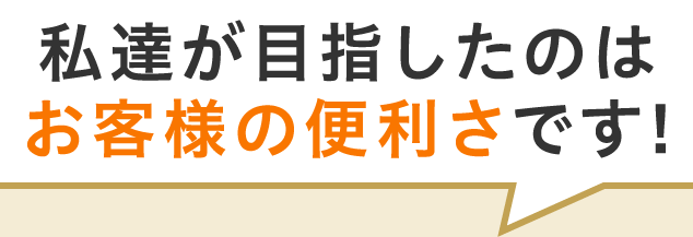 私達が目指したのはお客様の便利さです!